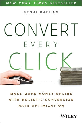 Convert Every Click: Make More Money Online with Holistic Conversion Rate Optimization by Rabhan, Benji