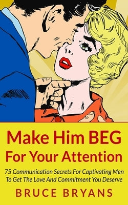 Make Him BEG For Your Attention: 75 Communication Secrets For Captivating Men To Get The Love And Commitment You Deserve by Bryans, Bruce