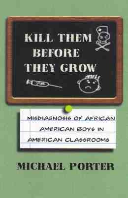 Kill Them Before They Grow: Misdiagnosis of African American Boys in American Classrooms by Porter, Michael