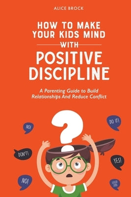 How to Make Your Kids Mind With Positive Discipline: A Parenting Guide to Build Relationships And Reduce Conflict Paperback Alice Brock