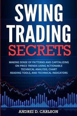 Swing Trading Secrets: Making Sense Of Patterns And Capitalizing On Price Trends Using Actionable Technical Analysis, Chart Reading Tools, An by Carlson, Andrei D.