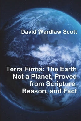 Terra Firma: The Earth Not a Planet, Proved from Scripture, Reason, and Fact by Scott, David Wardlaw