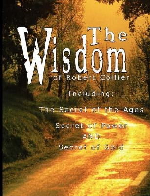 The Wisdom of Robert Collier I - Including: The Secret of the Ages, Secret of Power AND Secret of Gold by Collier, Robert