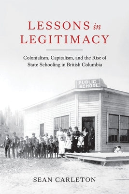 Lessons in Legitimacy: Colonialism, Capitalism, and the Rise of State Schooling in British Columbia by Carleton, Sean