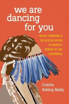 We Are Dancing for You: Native Feminisms and the Revitalization of Women's Coming-of-Age Ceremonies by Risling Baldy, Cutcha