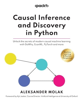 Causal Inference and Discovery in Python: Unlock the secrets of modern causal machine learning with DoWhy, EconML, PyTorch and more by Molak, Aleksander