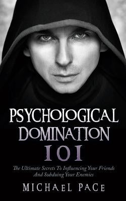 Psychological Domination 101: The Ultimate Secrets To Influencing Your Friends And Subduing Your Enemies by Pace, Michael