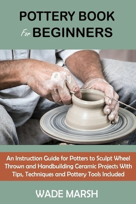 Pottery Book for Beginners: An Instruction Guide for Potters to Sculpt Wheel Thrown and Handbuilding Ceramic Projects With Tips, Techniques and Po by Marsh, Wade