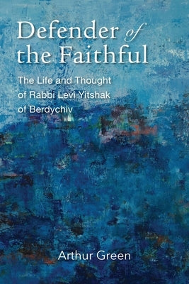 Defender of the Faithful: The Life and Thought of Rabbi Levi Yitshak of Berdychiv by Green, Arthur