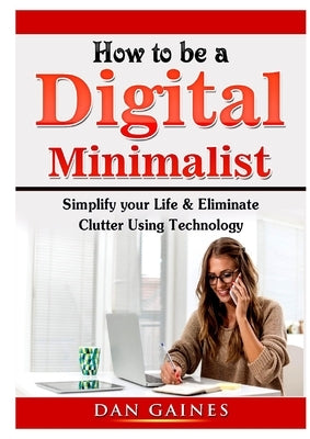 How to be a Digital Minimalist: Simplify your Life & Eliminate Clutter Using Technology by Gaines, Dan