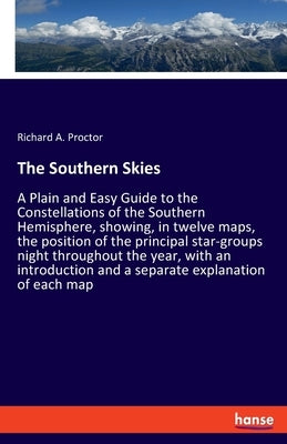 The Southern Skies: A Plain and Easy Guide to the Constellations of the Southern Hemisphere, showing, in twelve maps, the position of the by Proctor, Richard a.