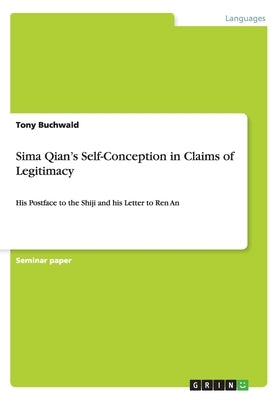 Sima Qian's Self-Conception in Claims of Legitimacy: His Postface to the Shiji and his Letter to Ren An by Buchwald, Tony