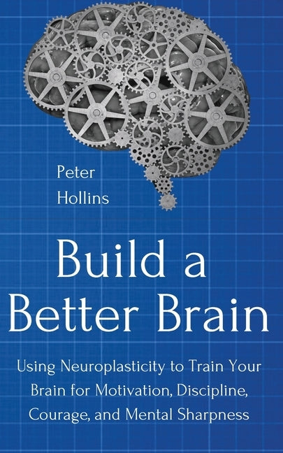 Build a Better Brain: Using Everyday Neuroscience to Train Your Brain for Motivation, Discipline, Courage, and Mental Sharpness by Hollins, Peter