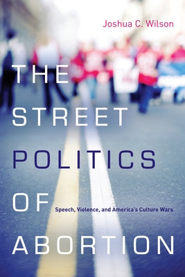 The Street Politics of Abortion: Speech, Violence, and America's Culture Wars by Wilson, Joshua C.