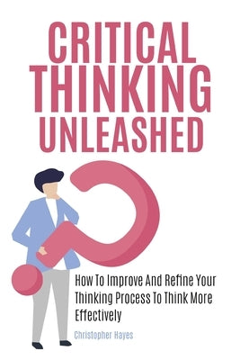 Critical Thinking Unleashed: How To Improve And Refine Your Thinking Process To Think More Effectively by Hayes, Christopher