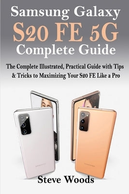 Samsung Galaxy S20 FE 5G Complete Guide: The Complete Illustrated, Practical Guide with Tips & Tricks to Maximizing your S20 FE like a Pro by Woods, Steve