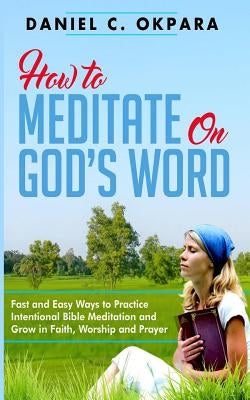 How to Meditate on God's Word: Fast and Easy Ways to Practice Intentional Bible Meditation and Grow in Faith, Worship and Prayer Paperback Createspace Independent Publishing Platform