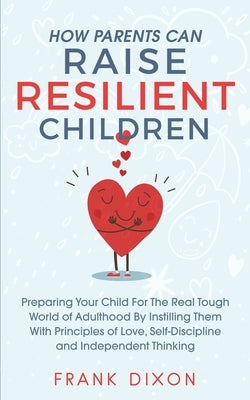 How Parents Can Raise Resilient Children: Preparing Your Child for the Real Tough World of Adulthood by Instilling Them With Principles of Love, Self- by Dixon, Frank