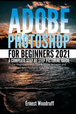 Adobe Photoshop for Beginners 2021: A Complete Step by Step Pictorial Guide for Beginners with Tips & Tricks to Learn and Master All New Features in A by Woodruff, Ernest