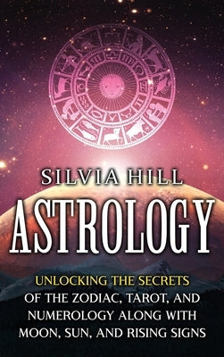 Astrology: Unlocking the Secrets of the Zodiac, Tarot, and Numerology along with Moon, Sun, and Rising Signs by Hill, Silvia