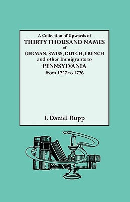 A Collection of Upwards of Thirty Thousand Names of German, Swiss, Dutch, French and Other Immigrants to Pennsylvania from 1727 to 1776 by Rupp, Israel Daniel