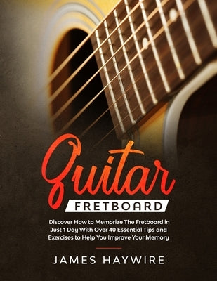 Guitar Fretboard: Discover How to Memorize The Fretboard in Just 1 Day With Over 40 Essential Tips and Exercises to Help You Improve You by Haywire, James