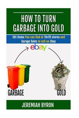 How to turn Garbage into Gold: 101 Items You can find at Thrift stores and Garage Sales to sell on Ebay by Byron, Jeremiah