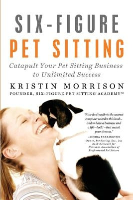 Six-Figure Pet Sitting: Catapult Your Pet Sitting Business to Unlimited Success by Morrison, Kristin