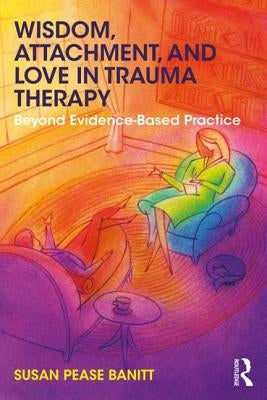 Wisdom, Attachment, and Love in Trauma Therapy: Beyond Evidence-Based Practice by Pease Banitt, Susan