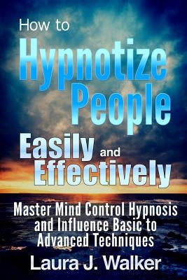 How to Hypnotize People Easily and Effectively: Master Mind Control Hypnosis and Influence Basic to Advanced Techniques by J. Walker, Laura