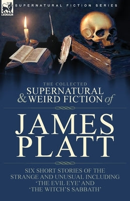 The Collected Supernatural and Weird Fiction of James Platt: Six Short Stories of the Strange and Unusual Including 'The Evil Eye' and 'The Witch's Sa by Platt, James