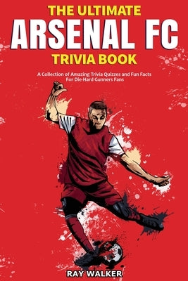 The Ultimate Arsenal FC Trivia Book: A Collection of Amazing Trivia Quizzes and Fun Facts for Die-Hard Gunners Fans! by Walker, Ray