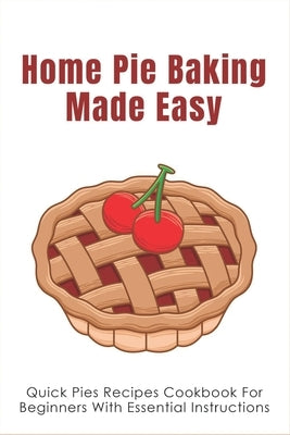 Home Pie Baking Made Easy: Quick Pies Recipes Cookbook For Beginners With Essential Instructions: How To Bake Desserts Pies Paperback Independently Published