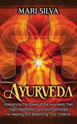 Ayurveda: Unleashing the Power of the Ayurvedic Diet, Yoga, Meditation, and Aromatherapy for Healing and Balancing Your Chakras by Silva, Mari