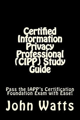 Certified Information Privacy Professional (CIPP) Study Guide: Pass the IAPP's Certification Foundation Exam with Ease! by Watts, John