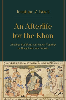 An Afterlife for the Khan: Muslims, Buddhists, and Sacred Kingship in Mongol Iran and Eurasia by Brack, Jonathan Z.