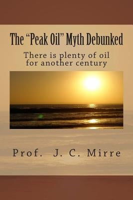 The "Peak Oil" Myth Debunked: There is plenty of oil for another century by Mirre Bsc, J. C.