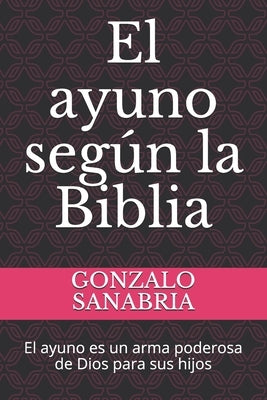 El ayuno según la Biblia: El ayuno es un arma poderosa de Dios para sus hijos by Sanabria, Gonzalo