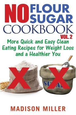 No Flour No Sugar Cookbook Vol. 2: More Quick and Easy Clean Eating Recipes for Weight Loss and a Healthier You by Miller, Madison