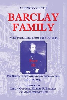 A History of the Barclay Family, with Pedigrees from 1067 to 1933, Part III: The Barclays in Scotland and England from 1610 to 1933 by Barclay, Hubert F.