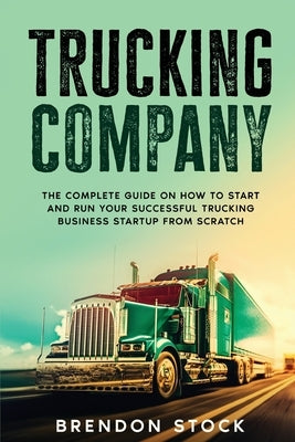 Trucking Company: The Complete Guide on How to Start and Run Your Successful Trucking Business Startup from Scratch by Stock, Brendon