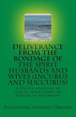 DELIVERANCE FROM THE BONDAGE OF THE SPIRIT HUSBANDS AND WIVES(INCUBUS and SUCCUBUS): A Divine solution to sexual intercourse or attacks in the dream. by Origbo, Augustine Ayodeji