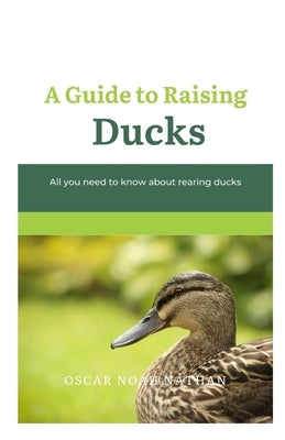 A Guide to Raising Ducks: All you need to know about rearing duck by Nathan, Oscar