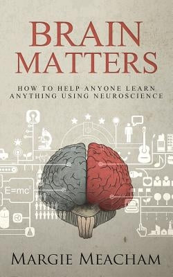 Brain Matters: How to help anyone learn anything using neuroscience by Meacham, Margie