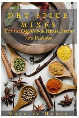 Dry Spice Mixes: Top 101 Q&A's for Herbs, Spices and Flavour [A Spices and Seasoning and Herbs Cookbook] Paperback Createspace Independent Publishing Platform