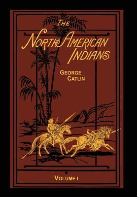 The North American Indians Volume 1 of 2: Being Letters and Notes on Their Manners Customs and Conditions by Catlin, George