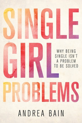 Single Girl Problems: Why Being Single Isn't a Problem to Be Solved by Bain, Andrea