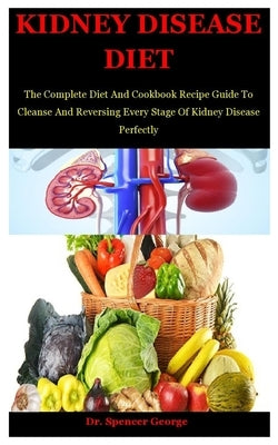 Kidney Disease Diet: The Complete Diet And Cookbook Recipe Guide To Cleanse And Reversing Every Stage Of Kidney Disease Perfectly by George, Spencer