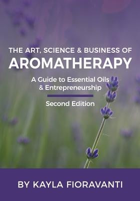 The Art, Science and Business of Aromatherapy: Your Essential Oil & Entrepreneurship Guide by Fioravanti, Kayla