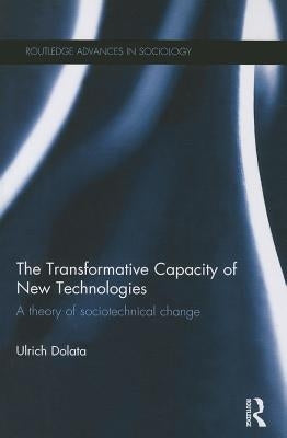 The Transformative Capacity of New Technologies: A Theory of Sociotechnical Change by Dolata, Ulrich